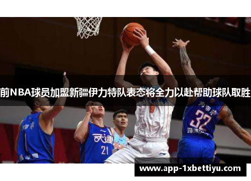 前NBA球员加盟新疆伊力特队表态将全力以赴帮助球队取胜