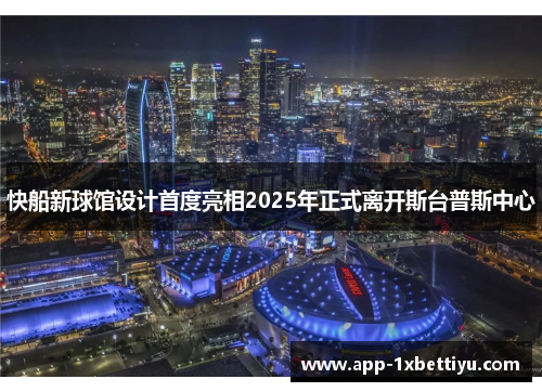 快船新球馆设计首度亮相2025年正式离开斯台普斯中心